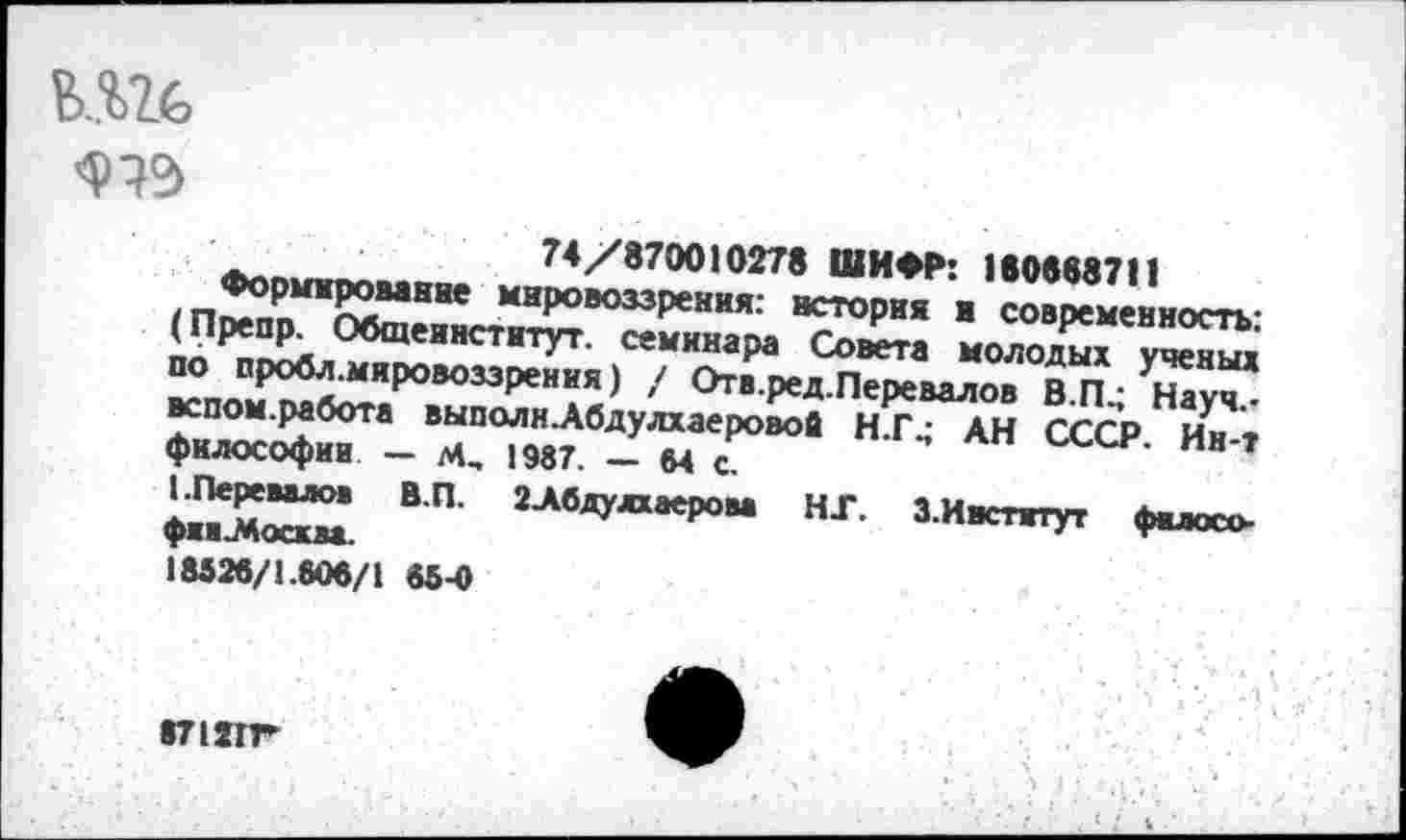 ﻿
74/870010278 ШИФР: 11ММ7П
Формирование мировоззрения: история и современность: (Препр. Обшеинститут. семинара Совета молодых ученых по пробл.мировоззрения) / Отв.ред.Перевалов В.ГЦ Науч.-вспом.работа выполнАбдулхаеровой Н.Г4 АН СССР. Ин-т философии — М, 1987. — М с.
I .Перевалов В.П. 2Абдулхаерова НГ. З.Ивститут филосо-фиа^босква.
18826/1.806/1 65-0
«71ЯГ